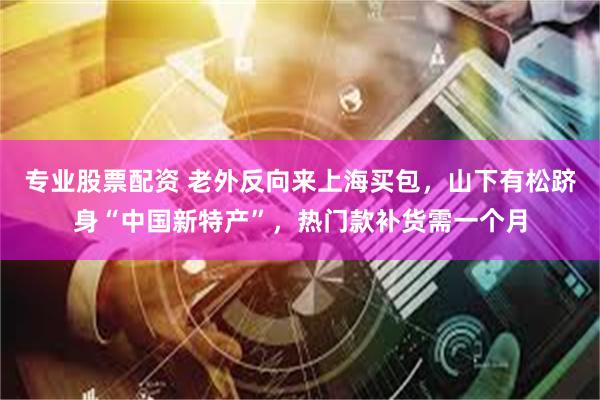 专业股票配资 老外反向来上海买包，山下有松跻身“中国新特产”，热门款补货需一个月