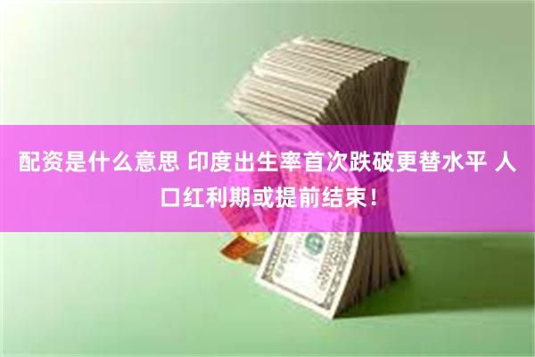 配资是什么意思 印度出生率首次跌破更替水平 人口红利期或提前结束!