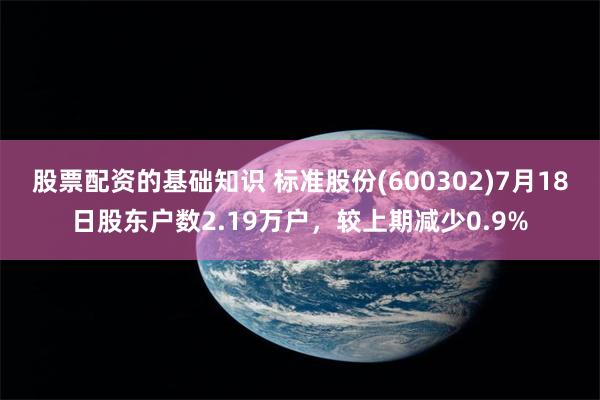 股票配资的基础知识 标准股份(600302)7月18日股东户数2.19万户，较上期减少0.9%