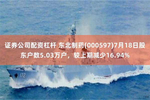 证券公司配资杠杆 东北制药(000597)7月18日股东户数5.03万户，较上期减少16.94%