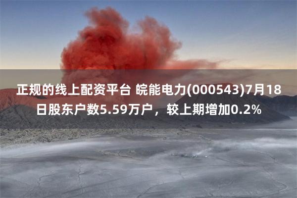 正规的线上配资平台 皖能电力(000543)7月18日股东户数5.59万户，较上期增加0.2%