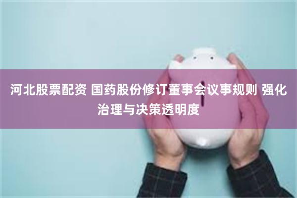河北股票配资 国药股份修订董事会议事规则 强化治理与决策透明度