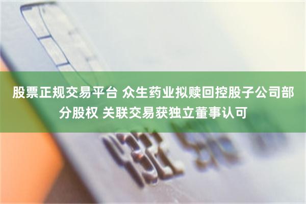 股票正规交易平台 众生药业拟赎回控股子公司部分股权 关联交易获独立董事认可
