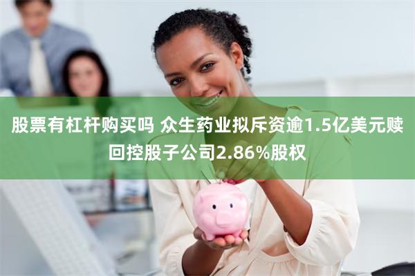 股票有杠杆购买吗 众生药业拟斥资逾1.5亿美元赎回控股子公司2.86%股权