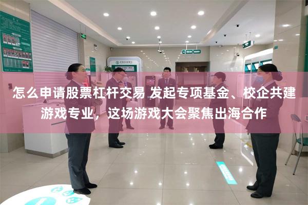 怎么申请股票杠杆交易 发起专项基金、校企共建游戏专业,这场游戏大会聚焦出海合作