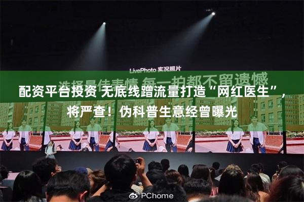 配资平台投资 无底线蹭流量打造“网红医生”，将严查！伪科普生意经曾曝光