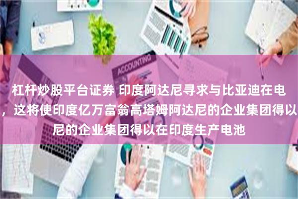 杠杆炒股平台证券 印度阿达尼寻求与比亚迪在电池领域开展合作，这将使印度亿万富翁高塔姆阿达尼的企业集团得以在印度生产电池