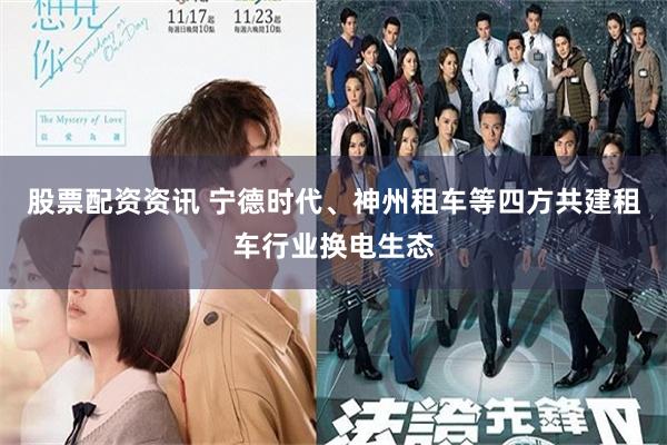 股票配资资讯 宁德时代、神州租车等四方共建租车行业换电生态