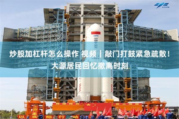 炒股加杠杆怎么操作 视频｜敲门打鼓紧急疏散！大源居民回忆撤离时刻