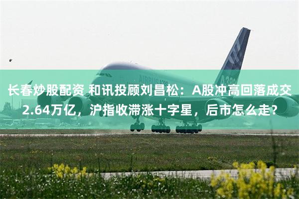 长春炒股配资 和讯投顾刘昌松：A股冲高回落成交2.64万亿，沪指收滞涨十字星，后市怎么走？