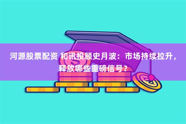河源股票配资 和讯投顾史月波:市场持续拉升,释放哪些重磅信号?