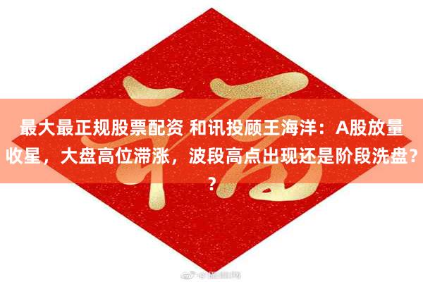 最大最正规股票配资 和讯投顾王海洋：A股放量收星，大盘高位滞涨，波段高点出现还是阶段洗盘？