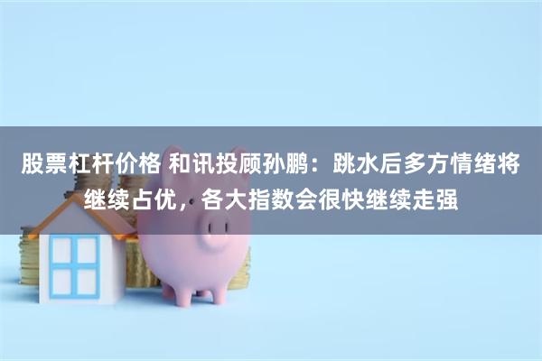 股票杠杆价格 和讯投顾孙鹏：跳水后多方情绪将继续占优，各大指数会很快继续走强