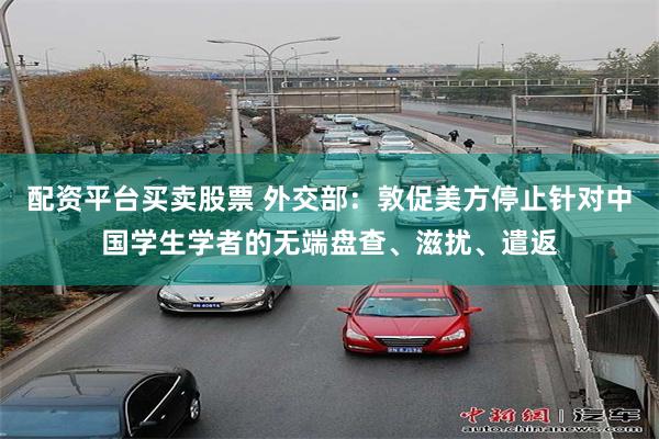 配资平台买卖股票 外交部：敦促美方停止针对中国学生学者的无端盘查、滋扰、遣返
