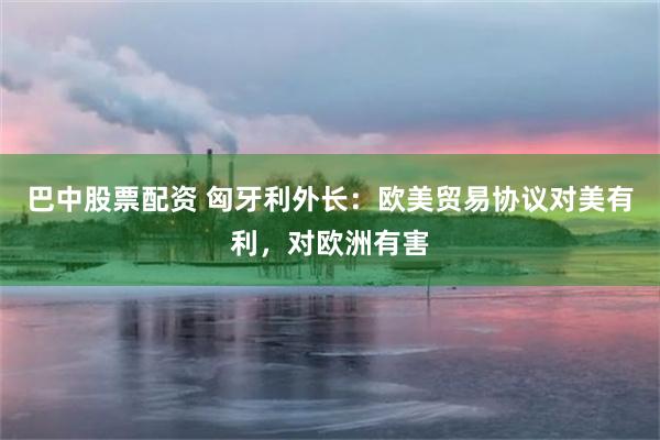 巴中股票配资 匈牙利外长：欧美贸易协议对美有利，对欧洲有害