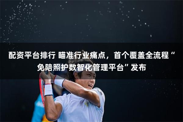 配资平台排行 瞄准行业痛点，首个覆盖全流程“免陪照护数智化管理平台”发布