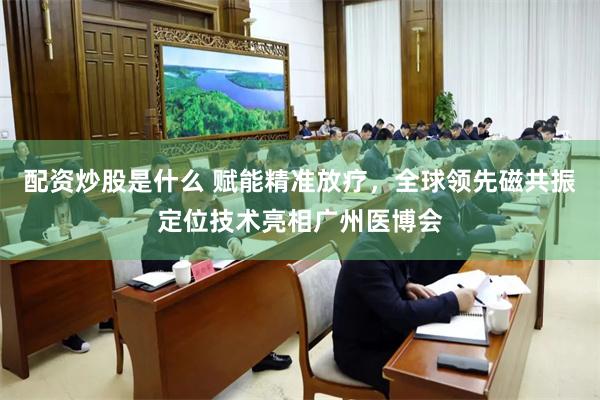 配资炒股是什么 赋能精准放疗，全球领先磁共振定位技术亮相广州医博会