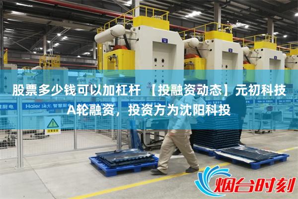 股票多少钱可以加杠杆 【投融资动态】元初科技A轮融资，投资方为沈阳科投
