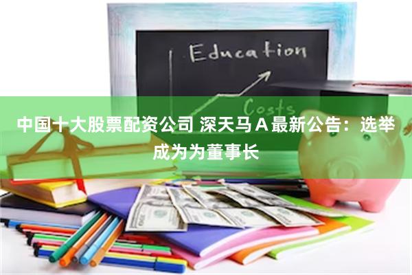 中国十大股票配资公司 深天马Ａ最新公告：选举成为为董事长