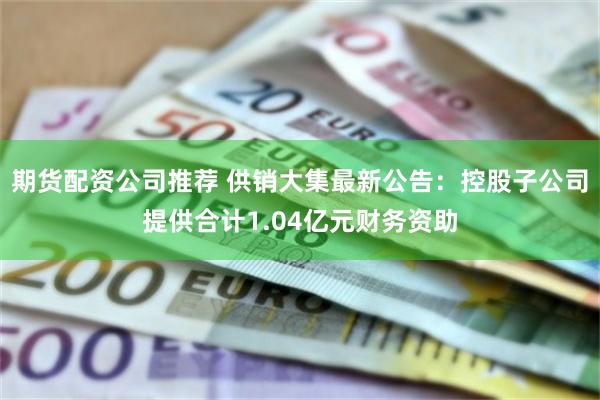 期货配资公司推荐 供销大集最新公告：控股子公司提供合计1.04亿元财务资助