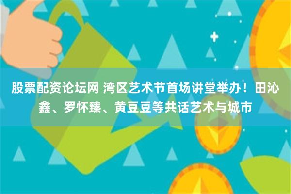 股票配资论坛网 湾区艺术节首场讲堂举办！田沁鑫、罗怀臻、黄豆豆等共话艺术与城市