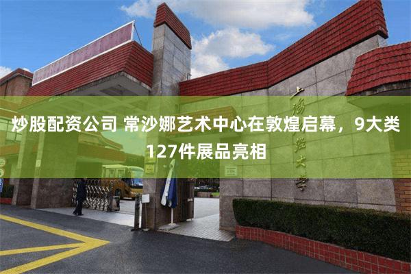 炒股配资公司 常沙娜艺术中心在敦煌启幕，9大类127件展品亮相
