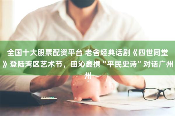 全国十大股票配资平台 老舍经典话剧《四世同堂》登陆湾区艺术节，田沁鑫携“平民史诗”对话广州