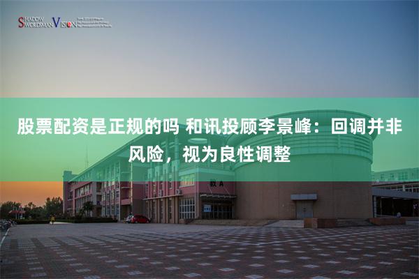 股票配资是正规的吗 和讯投顾李景峰:回调并非风险,视为良性调整