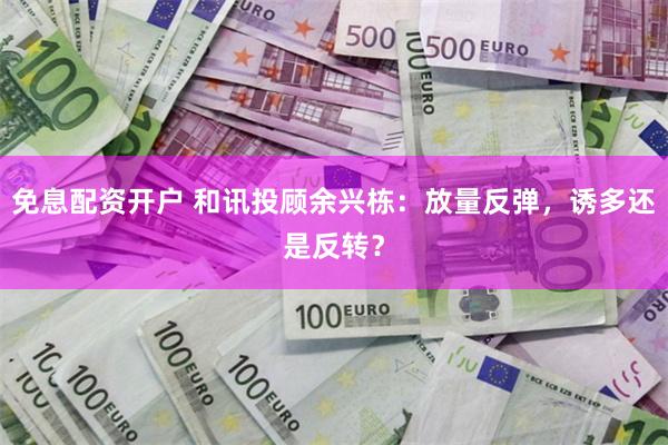 免息配资开户 和讯投顾余兴栋：放量反弹，诱多还是反转？