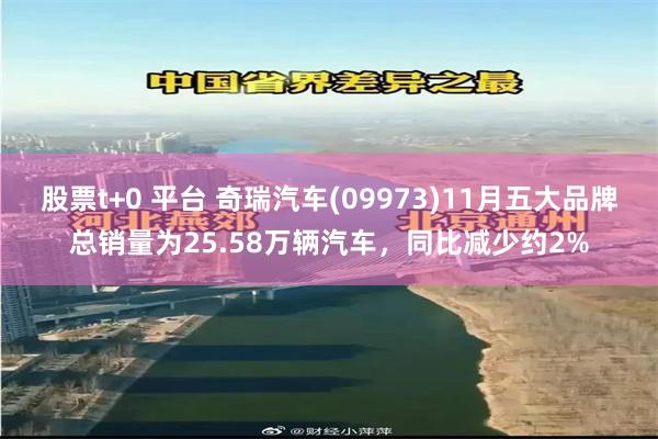 股票t+0 平台 奇瑞汽车(09973)11月五大品牌总销量为25.58万辆汽车，同比减少约2%