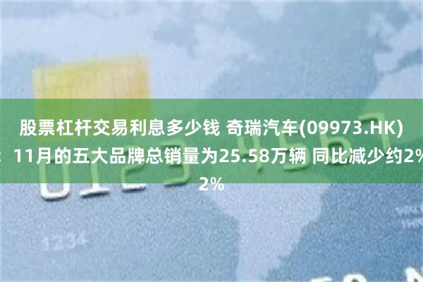 股票杠杆交易利息多少钱 奇瑞汽车(09973.HK)：11月的五大品牌总销量为25.58万辆 同比减少约2%