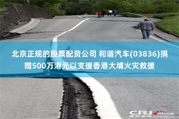 北京正规的股票配资公司 和谐汽车(03836)捐赠500万港元以支援香港大埔火灾救援