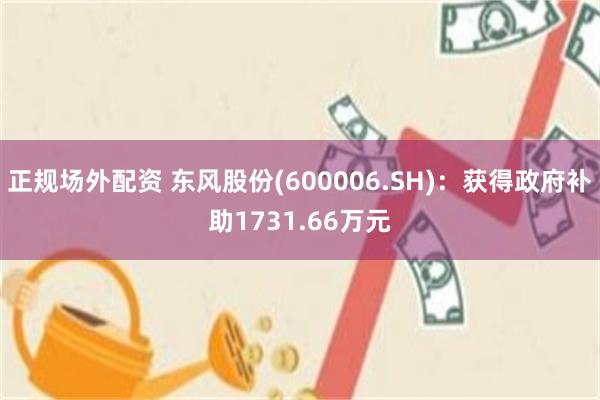 正规场外配资 东风股份(600006.SH)：获得政府补助1731.66万元