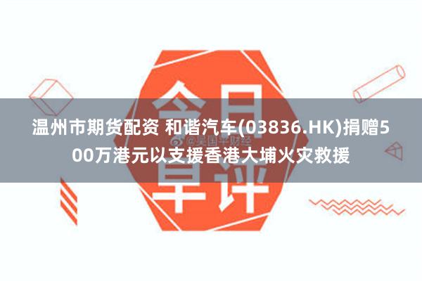 温州市期货配资 和谐汽车(03836.HK)捐赠500万港元以支援香港大埔火灾救援