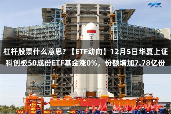 杠杆股票什么意思? 【ETF动向】12月5日华夏上证科创板50成份ETF基金涨0%，份额增加7.78亿份