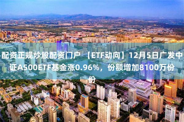 配资正规炒股配资门户 【ETF动向】12月5日广发中证A500ETF基金涨0.96%，份额增加8100万份