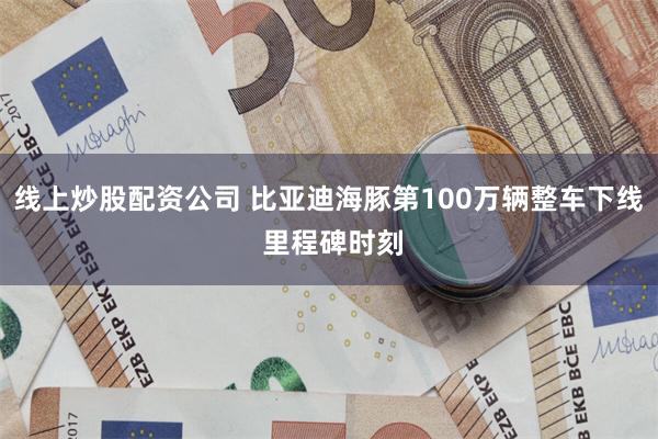 线上炒股配资公司 比亚迪海豚第100万辆整车下线 里程碑时刻