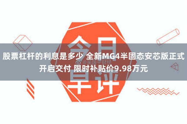 股票杠杆的利息是多少 全新MG4半固态安芯版正式开启交付 限时补贴价9.98万元