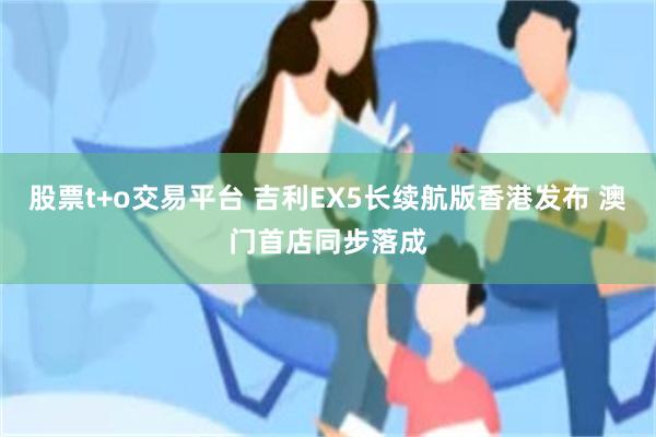 股票t+o交易平台 吉利EX5长续航版香港发布 澳门首店同步落成