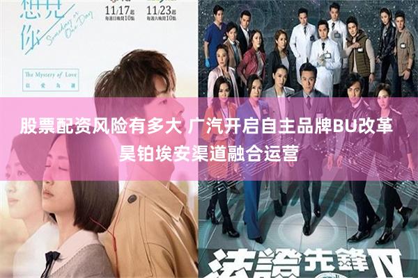 股票配资风险有多大 广汽开启自主品牌BU改革 昊铂埃安渠道融合运营