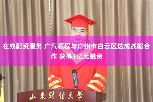 在线配资服务 广汽领程与广州市白云区达成战略合作 获得3亿元融资