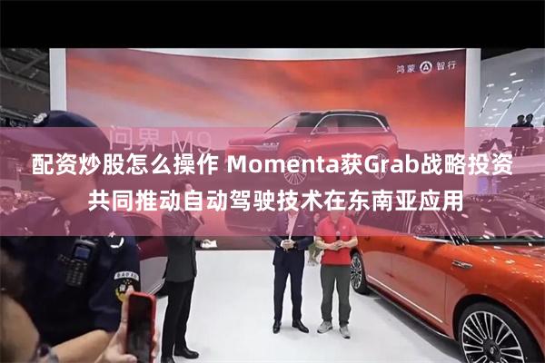 配资炒股怎么操作 Momenta获Grab战略投资 共同推动自动驾驶技术在东南亚应用