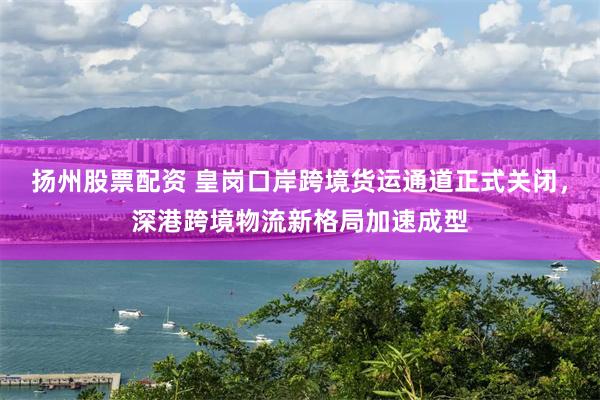 扬州股票配资 皇岗口岸跨境货运通道正式关闭,深港跨境物流新格局加速成型