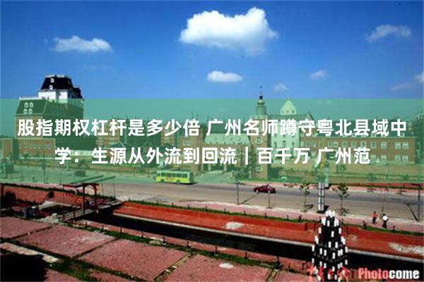 股指期权杠杆是多少倍 广州名师蹲守粤北县域中学：生源从外流到回流｜百千万 广州范
