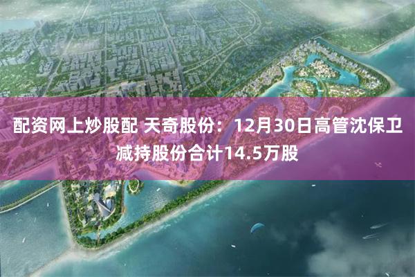 配资网上炒股配 天奇股份：12月30日高管沈保卫减持股份合计14.5万股