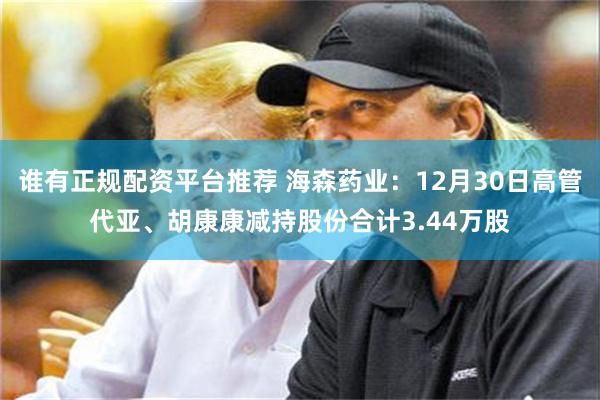 谁有正规配资平台推荐 海森药业：12月30日高管代亚、胡康康减持股份合计3.44万股