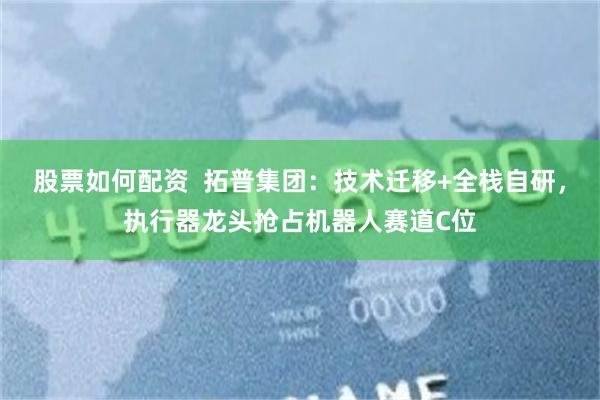 股票如何配资  拓普集团：技术迁移+全栈自研，执行器龙头抢占机器人赛道C位