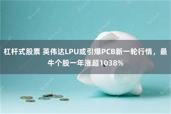 杠杆式股票 英伟达LPU或引爆PCB新一轮行情，最牛个股一年涨超1038%