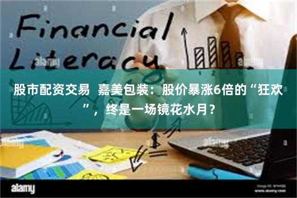 股市配资交易  嘉美包装：股价暴涨6倍的“狂欢”，终是一场镜花水月？