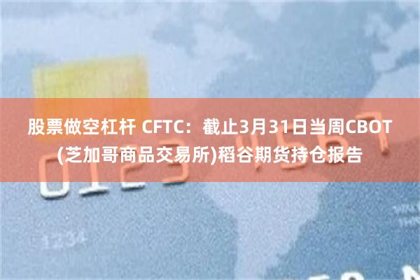 股票做空杠杆 CFTC：截止3月31日当周CBOT(芝加哥商品交易所)稻谷期货持仓报告